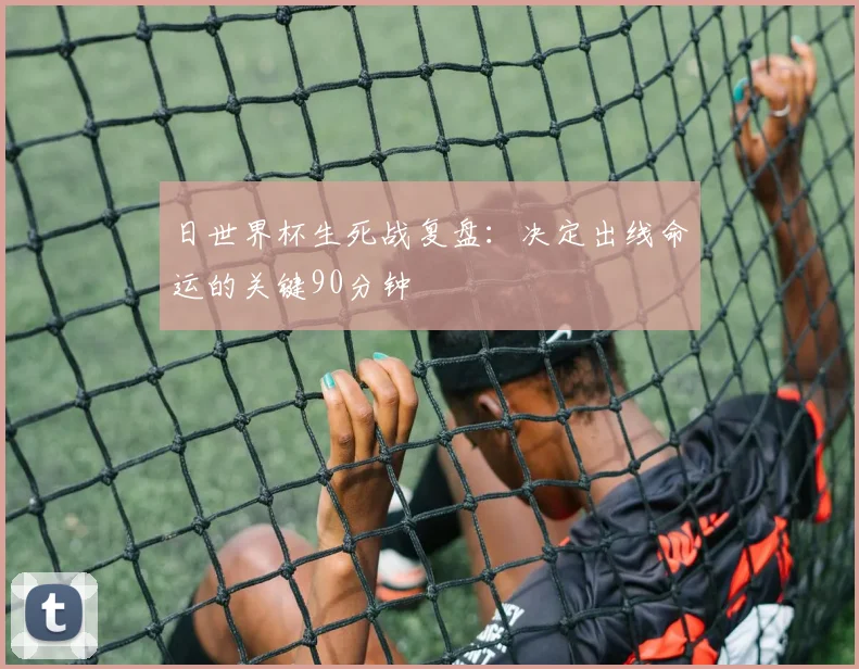 日世界杯生死战复盘：决定出线命运的关键90分钟