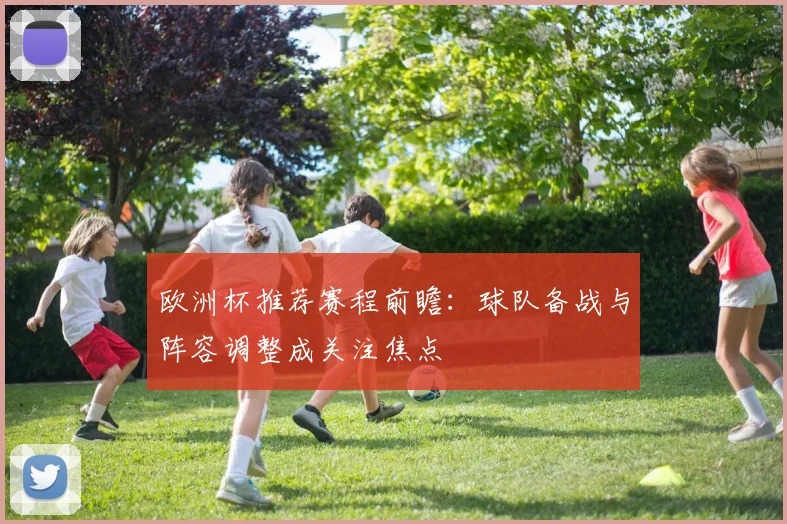 欧洲杯推荐赛程前瞻:球队备战与阵容调整成关注焦点