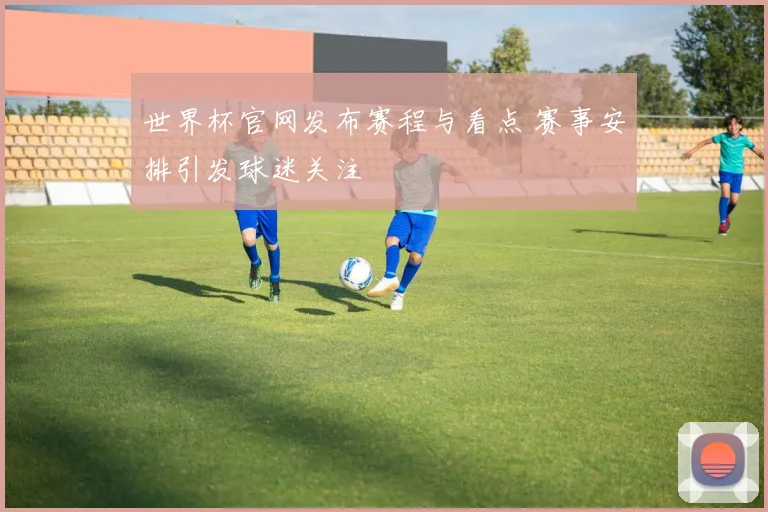 世界杯官网发布赛程与看点 赛事安排引发球迷关注