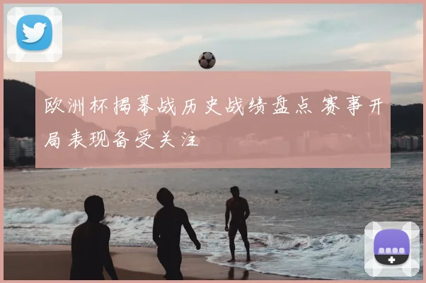 欧洲杯揭幕战历史战绩盘点 赛事开局表现备受关注