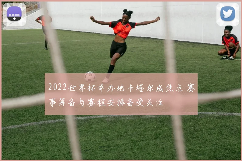 2022世界杯举办地卡塔尔成焦点 赛事筹备与赛程安排备受关注