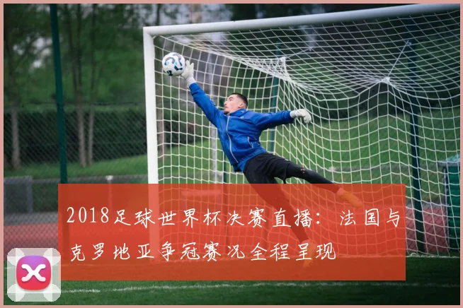2018足球世界杯决赛直播：法国与克罗地亚争冠赛况全程呈现