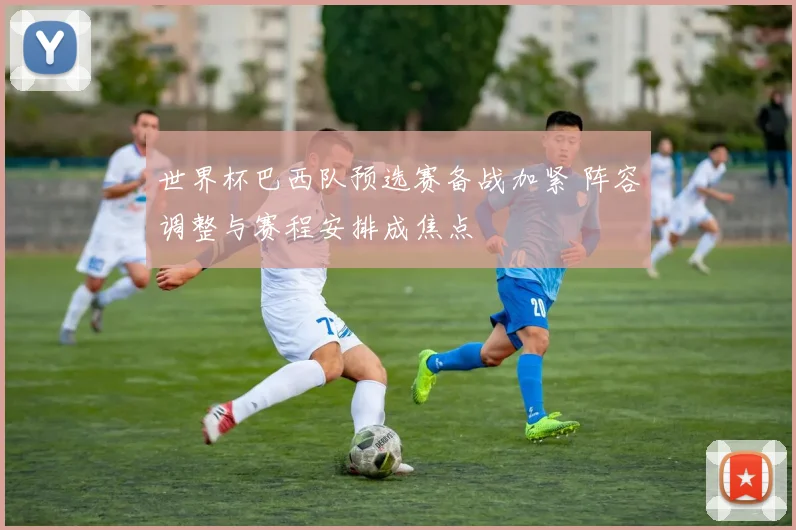 世界杯巴西队预选赛备战加紧 阵容调整与赛程安排成焦点