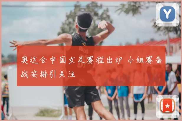 奥运会中国女足赛程出炉 小组赛备战安排引关注