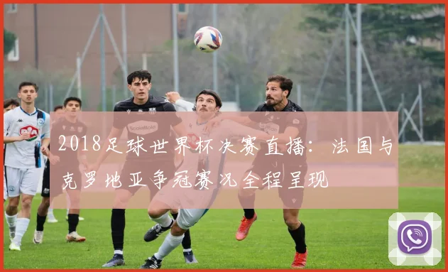 2018足球世界杯决赛直播：法国与克罗地亚争冠赛况全程呈现