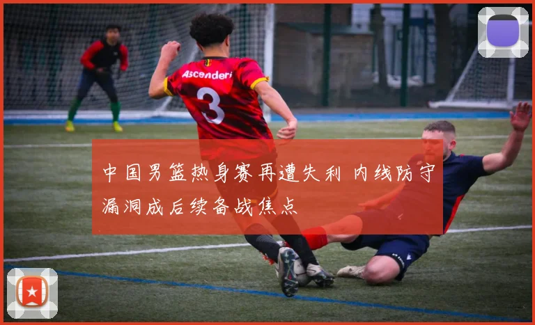 中国男篮热身赛再遭失利 内线防守漏洞成后续备战焦点