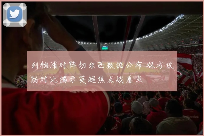 利物浦对阵切尔西数据公布 双方攻防对比揭示英超焦点战看点