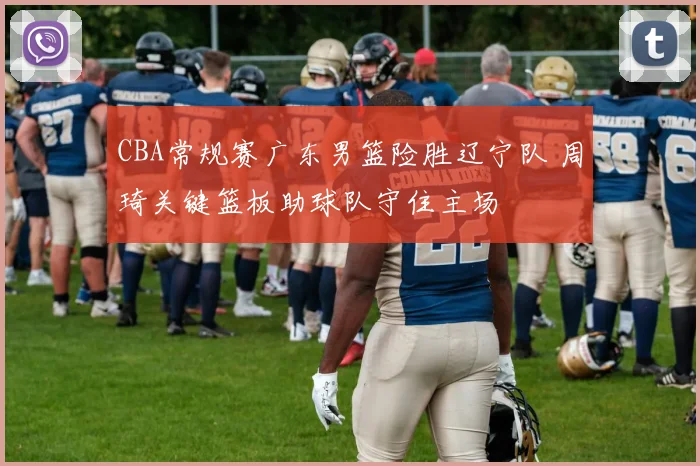 CBA常规赛广东男篮险胜辽宁队 周琦关键篮板助球队守住主场