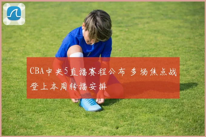 CBA中央5直播赛程公布 多场焦点战登上本周转播安排