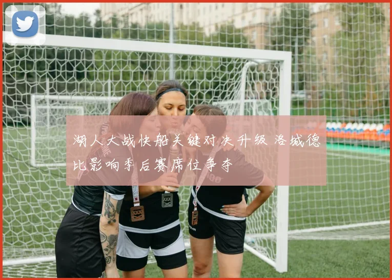 湖人大战快船关键对决升级 洛城德比影响季后赛席位争夺