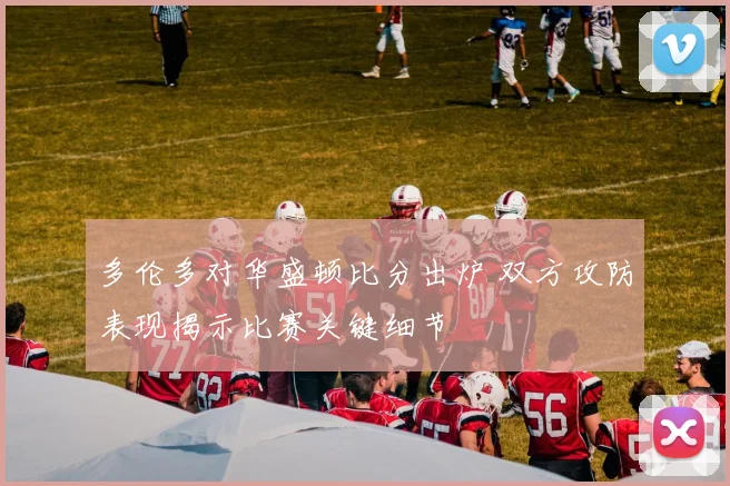 多伦多对华盛顿比分出炉 双方攻防表现揭示比赛关键细节