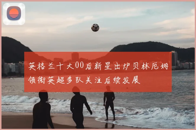 英格兰十大00后新星出炉贝林厄姆领衔英超多队关注后续发展