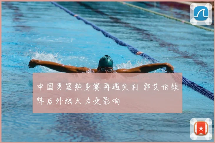 中国男篮热身赛再遇失利 郭艾伦缺阵后外线火力受影响