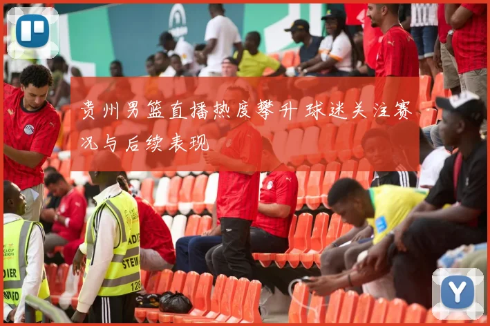 贵州男篮直播热度攀升 球迷关注赛况与后续表现