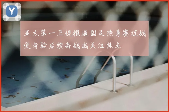 亚太第一卫视报道国足热身赛连战受考验后续备战成关注焦点