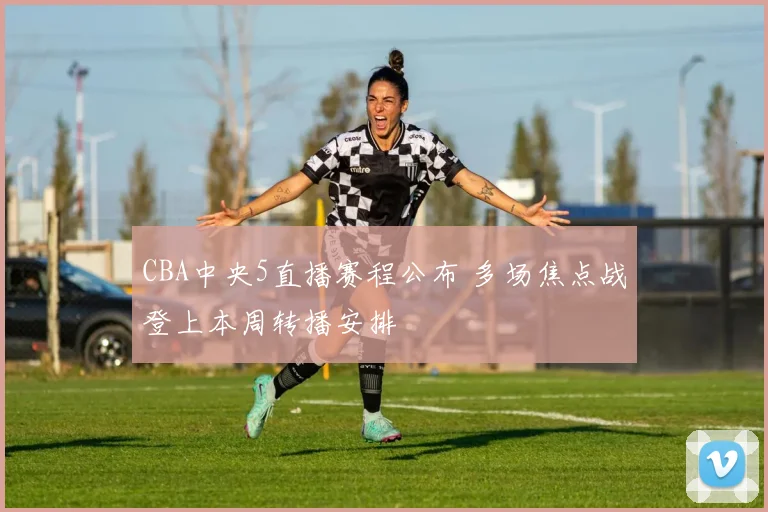 CBA中央5直播赛程公布 多场焦点战登上本周转播安排