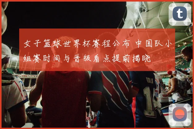 女子篮球世界杯赛程公布 中国队小组赛时间与晋级看点提前揭晓