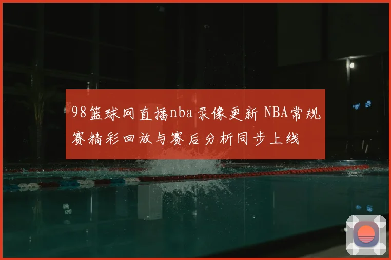 98篮球网直播nba录像更新 NBA常规赛精彩回放与赛后分析同步上线