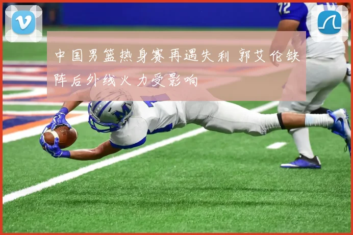 中国男篮热身赛再遇失利 郭艾伦缺阵后外线火力受影响