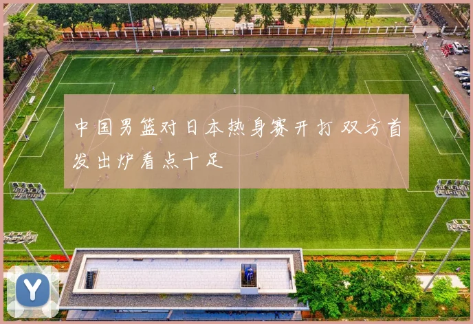 中国男篮对日本热身赛开打 双方首发出炉看点十足