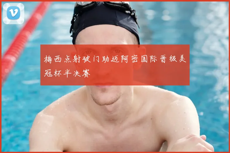 梅西点射破门助迈阿密国际晋级美冠杯半决赛