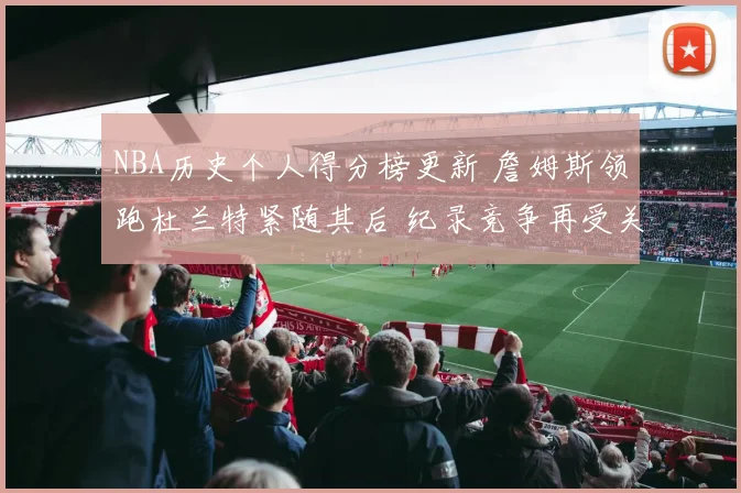 NBA历史个人得分榜更新 詹姆斯领跑杜兰特紧随其后 纪录竞争再受关注