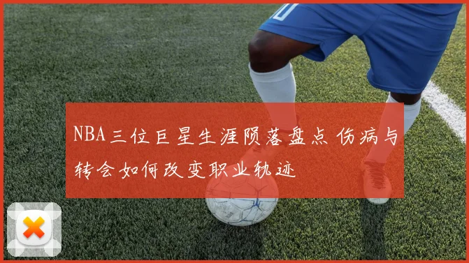 NBA三位巨星生涯陨落盘点 伤病与转会如何改变职业轨迹