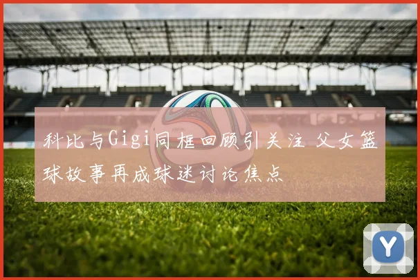 科比与Gigi同框回顾引关注 父女篮球故事再成球迷讨论焦点
