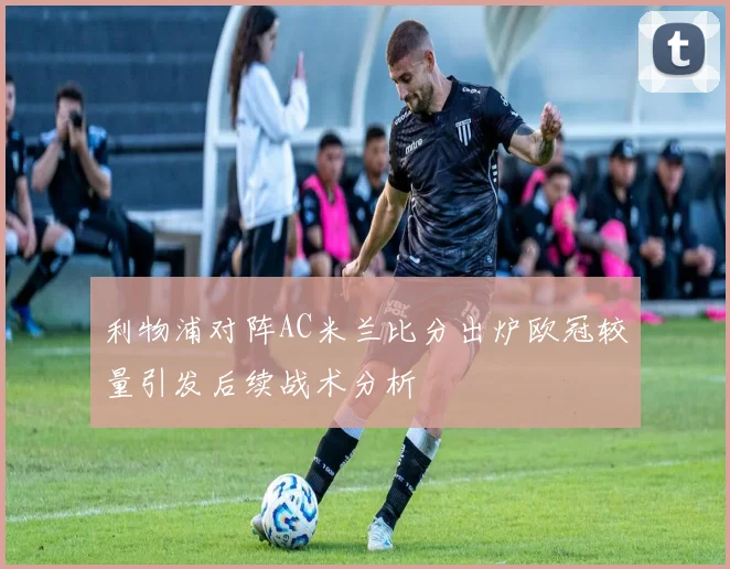 利物浦对阵AC米兰比分出炉欧冠较量引发后续战术分析