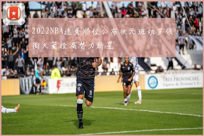 2022NBA选秀顺位公布状元班切罗领衔火箭捡漏潜力新星