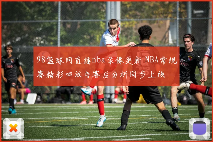 98篮球网直播nba录像更新 NBA常规赛精彩回放与赛后分析同步上线