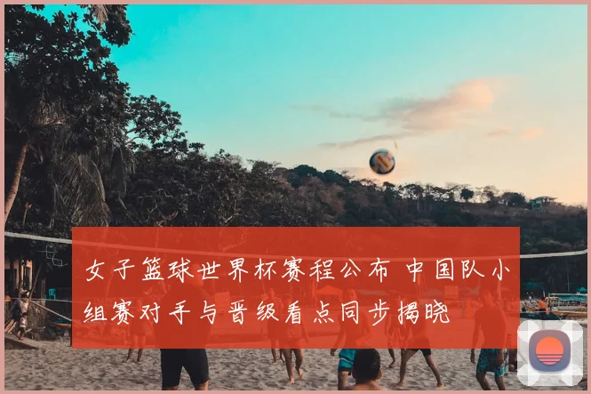 女子篮球世界杯赛程公布 中国队小组赛对手与晋级看点同步揭晓