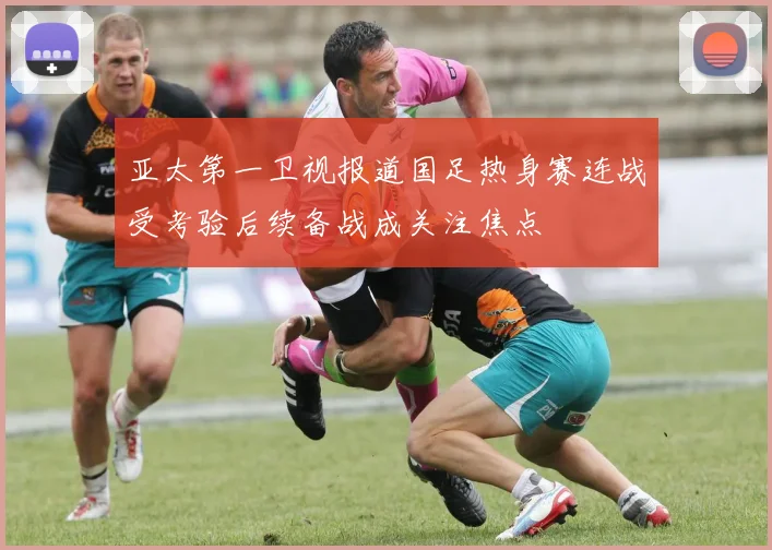 亚太第一卫视报道国足热身赛连战受考验后续备战成关注焦点