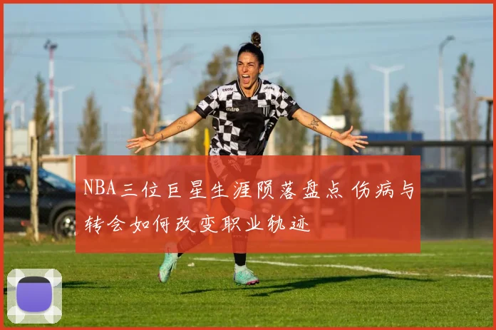 NBA三位巨星生涯陨落盘点 伤病与转会如何改变职业轨迹