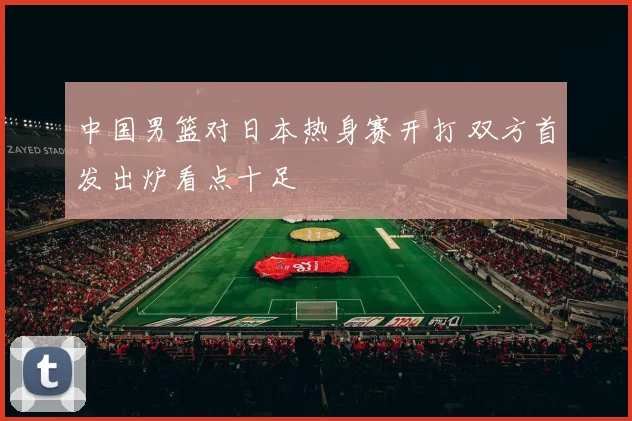 中国男篮对日本热身赛开打 双方首发出炉看点十足