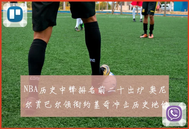 NBA历史中锋排名前二十出炉 奥尼尔贾巴尔领衔约基奇冲击历史地位