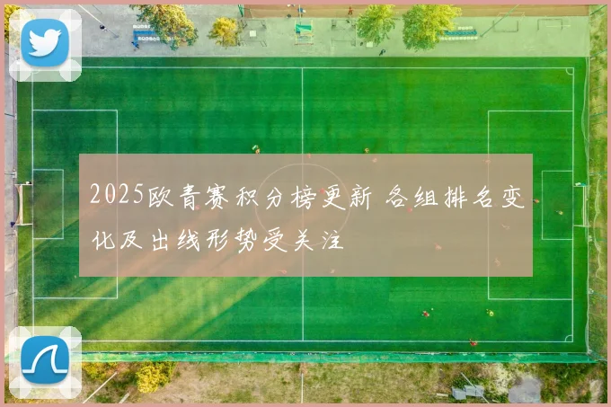 2025欧青赛积分榜更新 各组排名变化及出线形势受关注