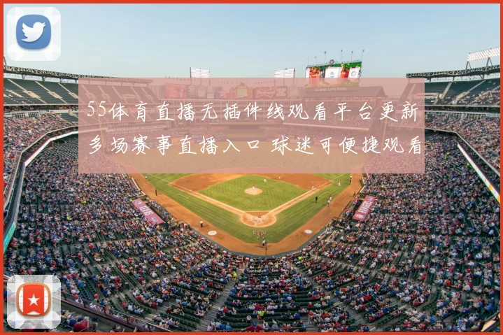 55体育直播无插件线观看平台更新多场赛事直播入口 球迷可便捷观看篮球足球赛事直播