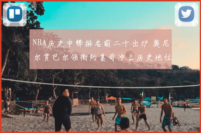 NBA历史中锋排名前二十出炉 奥尼尔贾巴尔领衔约基奇冲击历史地位