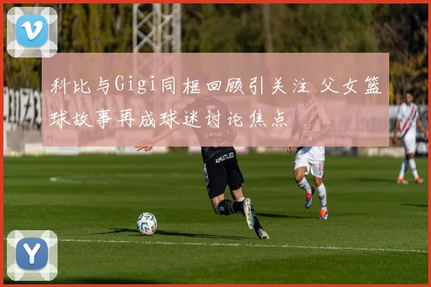 科比与Gigi同框回顾引关注 父女篮球故事再成球迷讨论焦点