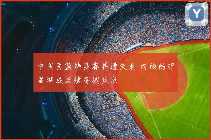 中国男篮热身赛再遭失利 内线防守漏洞成后续备战焦点