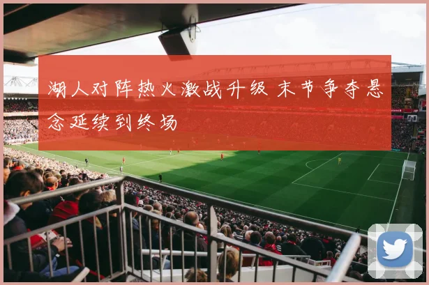 湖人对阵热火激战升级 末节争夺悬念延续到终场