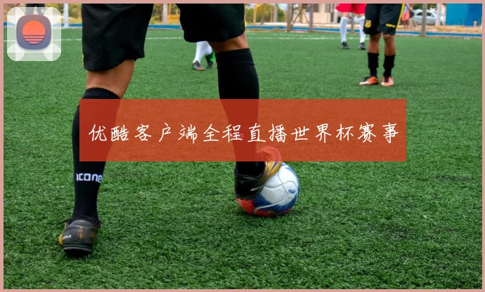 优酷客户端全程直播世界杯赛事