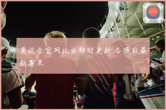奥运会官网比分即时更新 各项目最新赛果