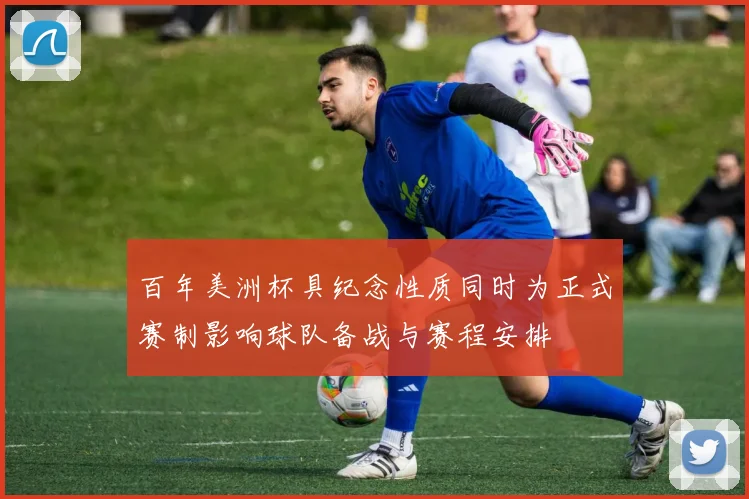 百年美洲杯具纪念性质同时为正式赛制影响球队备战与赛程安排