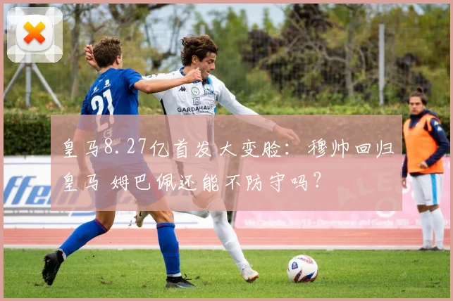 皇马8.27亿首发大变脸：穆帅回归皇马 姆巴佩还能不防守吗？