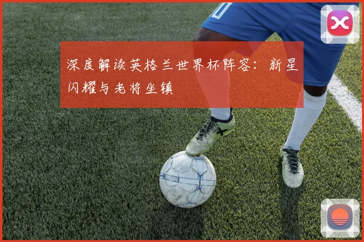 深度解读英格兰世界杯阵容：新星闪耀与老将坐镇