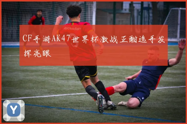 CF手游AK47世界杯激战正酣选手发挥亮眼