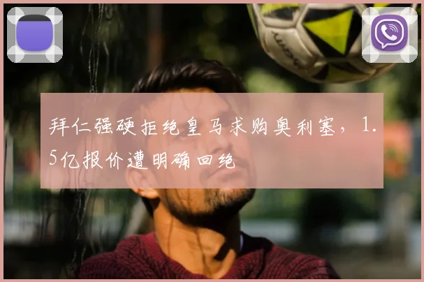 拜仁强硬拒绝皇马求购奥利塞,1.5亿报价遭明确回绝